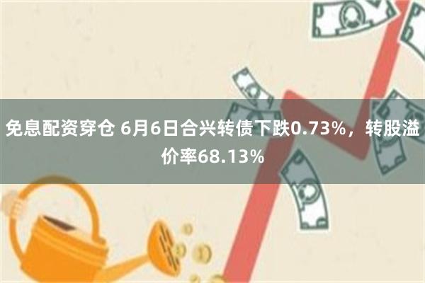 免息配资穿仓 6月6日合兴转债下跌0.73%，转股溢价率68.13%