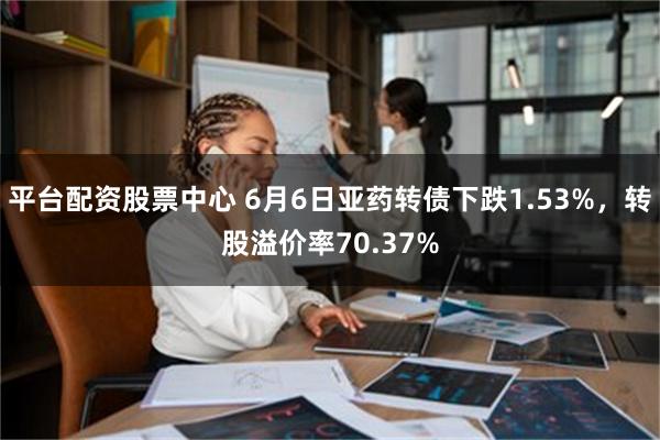 平台配资股票中心 6月6日亚药转债下跌1.53%，转股溢价率70.37%