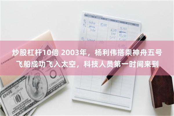 炒股杠杆10倍 2003年，杨利伟搭乘神舟五号飞船成功飞入太空，科技人员第一时间来到