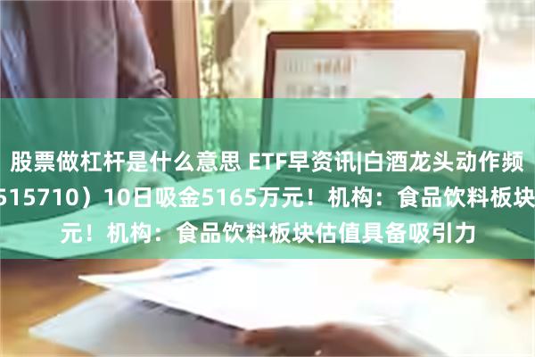 股票做杠杆是什么意思 ETF早资讯|白酒龙头动作频频，食品ETF（515710）10日吸金5165万元！机构：食品饮料板块估值具备吸引力