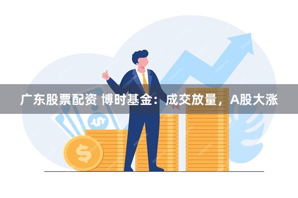 广东股票配资 博时基金：成交放量，A股大涨