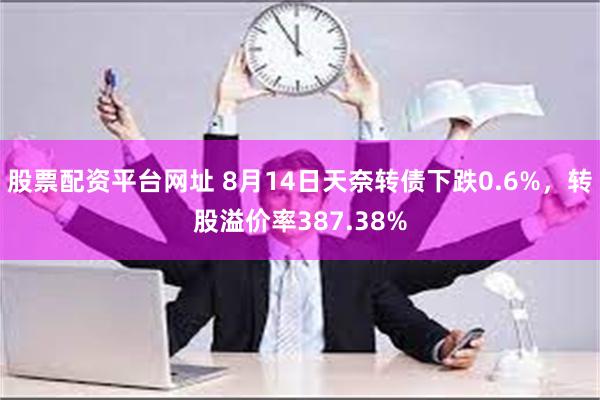 股票配资平台网址 8月14日天奈转债下跌0.6%，转股溢价率