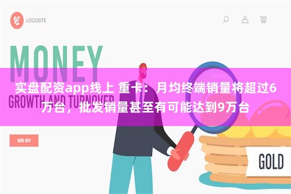 实盘配资app线上 重卡：月均终端销量将超过6万台，批发销量甚至有可能达到9万台