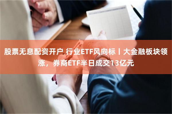 股票无息配资开户 行业ETF风向标丨大金融板块领涨，券商ETF半日成交13亿元