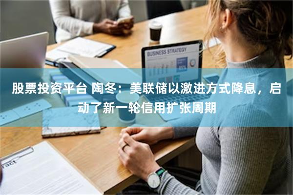 股票投资平台 陶冬：美联储以激进方式降息，启动了新一轮信用扩