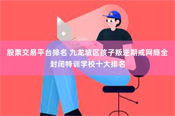 股票交易平台排名 九龙坡区孩子叛逆期戒网瘾全封闭特训学校十大