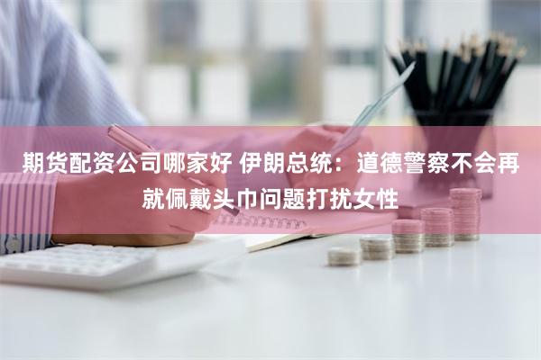 期货配资公司哪家好 伊朗总统：道德警察不会再就佩戴头巾问题打扰女性