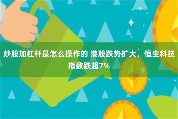 炒股加杠杆是怎么操作的 港股跌势扩大，恒生科技指数跌超7%