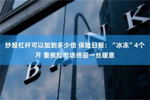 炒股杠杆可以加到多少倍 保险日报：“冰冻”4个月 重疾险市场终迎一丝暖意