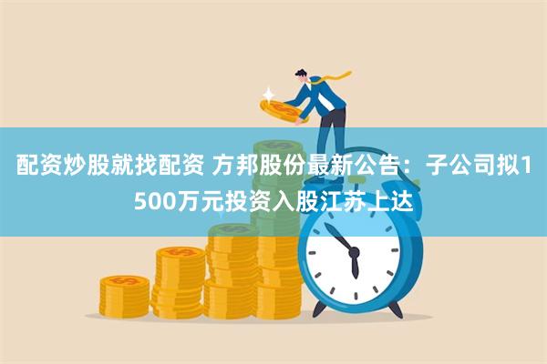 配资炒股就找配资 方邦股份最新公告：子公司拟1500万元投资入股江苏上达