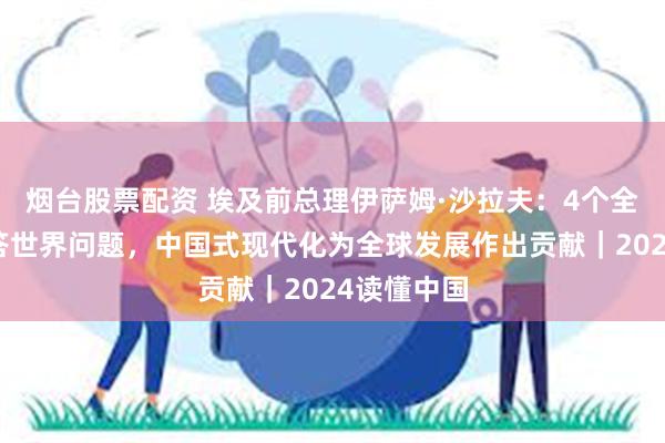 烟台股票配资 埃及前总理伊萨姆·沙拉夫：4个全球倡议回答世界问题，中国式现代化为全球发展作出贡献｜2024读懂中国