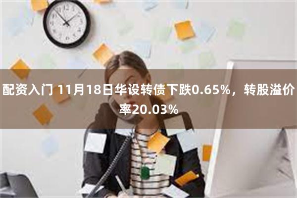 配资入门 11月18日华设转债下跌0.65%，转股溢价率20