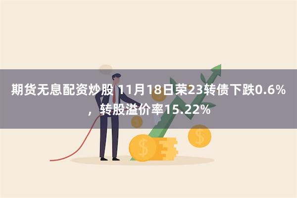 期货无息配资炒股 11月18日荣23转债下跌0.6%，转股溢价率15.22%