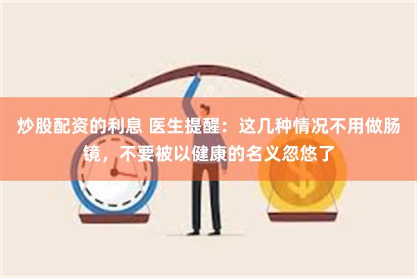 炒股配资的利息 医生提醒：这几种情况不用做肠镜，不要被以健康的名义忽悠了