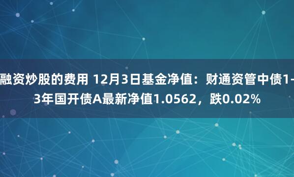 融资炒股的费用 12月3日基金净值：财通资管中债1-3年国开债A最新净值1.0562，跌0.02%