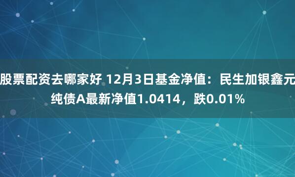 股票配资去哪家好 12月3日基金净值：民生加银鑫元纯债A最新净值1.0414，跌0.01%