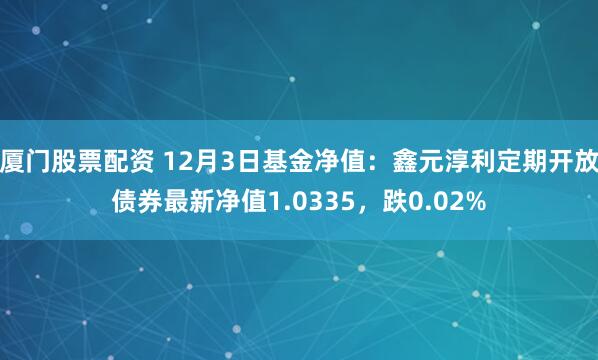 厦门股票配资 12月3日基金净值：鑫元淳利定期开放债券最新净值1.0335，跌0.02%