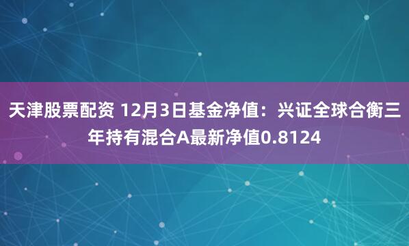 天津股票配资 12月3日基金净值：兴证全球合衡三年持有混合A最新净值0.8124