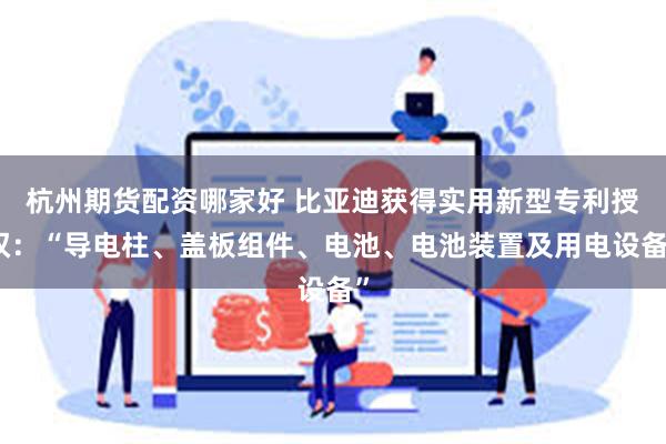 杭州期货配资哪家好 比亚迪获得实用新型专利授权：“导电柱、盖板组件、电池、电池装置及用电设备”