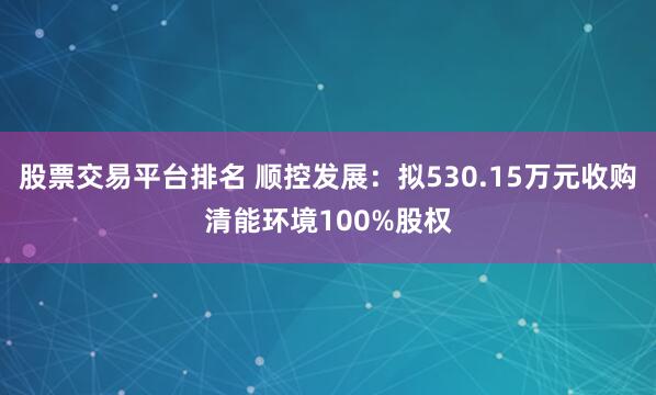 股票交易平台排名 顺控发展：拟530.15万元收购清能环境100%股权