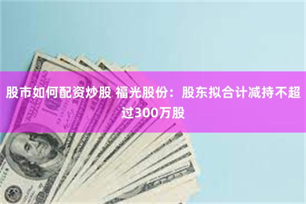 股市如何配资炒股 福光股份：股东拟合计减持不超过300万股