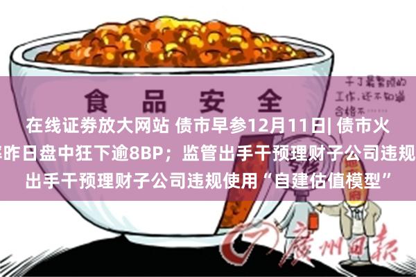 在线证劵放大网站 债市早参12月11日| 债市火热 10年期国债收益率昨日盘中狂下逾8BP；监管出手干预理财子公司违规使用“自建估值模型”