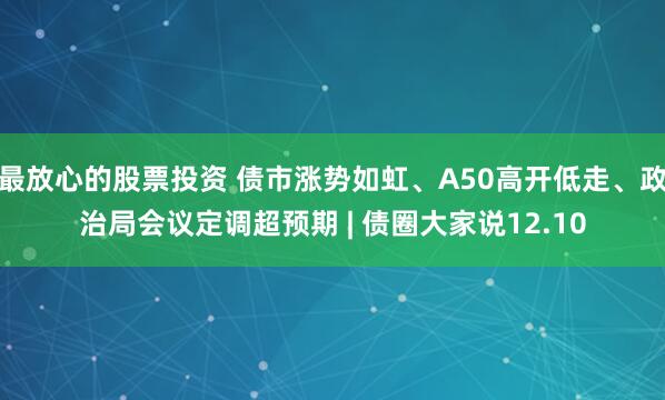 最放心的股票投资 债市涨势如虹、A50高开低走、政治局会议定调超预期 | 债圈大家说12.10