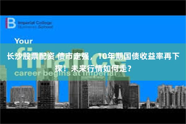 长沙股票配资 债市走强，10年期国债收益率再下探！未来行情如何走？