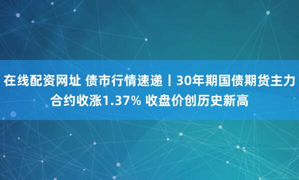 在线配资网址 债市行情速递丨30年期国债期货主力合约收涨1.37% 收盘价创历史新高