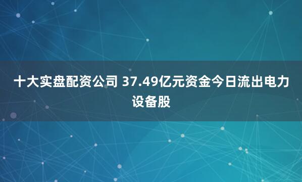 十大实盘配资公司 37.49亿元资金今日流出电力设备股