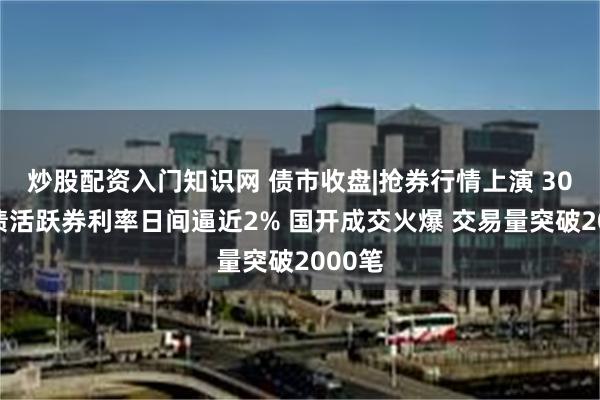 炒股配资入门知识网 债市收盘|抢券行情上演 30年国债活跃券利率日间逼近2% 国开成交火爆 交易量突破2000笔