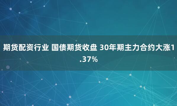 期货配资行业 国债期货收盘 30年期主力合约大涨1.37%