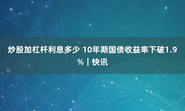 炒股加杠杆利息多少 10年期国债收益率下破1.9%｜快讯