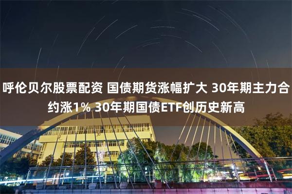 呼伦贝尔股票配资 国债期货涨幅扩大 30年期主力合约涨1% 30年期国债ETF创历史新高