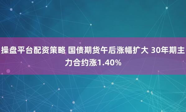 操盘平台配资策略 国债期货午后涨幅扩大 30年期主力合约涨1.40%