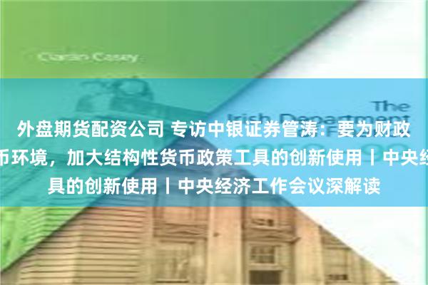 外盘期货配资公司 专访中银证券管涛：要为财政政策提供宽松的货币环境，加大结构性货币政策工具的创新使用丨中央经济工作会议深解读