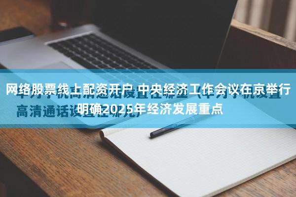 网络股票线上配资开户 中央经济工作会议在京举行 明确2025年经济发展重点