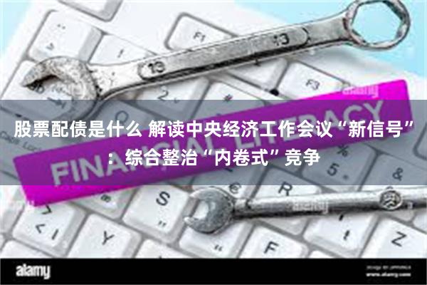 股票配债是什么 解读中央经济工作会议“新信号”：综合整治“内卷式”竞争