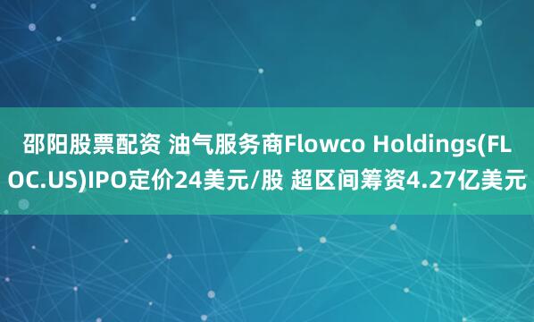 邵阳股票配资 油气服务商Flowco Holdings(FLOC.US)IPO定价24美元/股 超区间筹资4.27亿美元