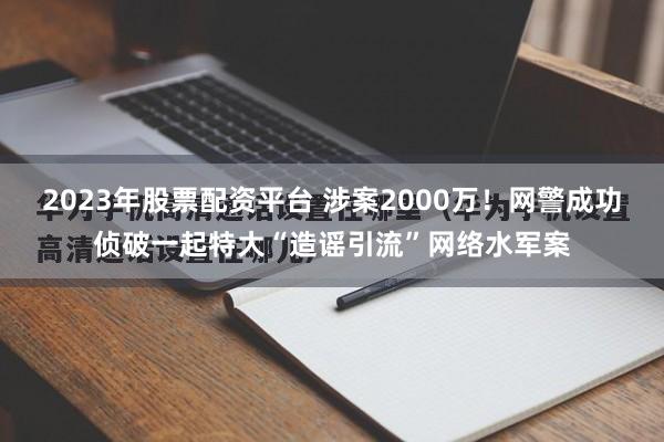 2023年股票配资平台 涉案2000万！网警成功侦破一起特大“造谣引流”网络水军案