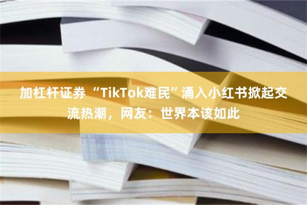 加杠杆证券 “TikTok难民”涌入小红书掀起交流热潮，网友：世界本该如此