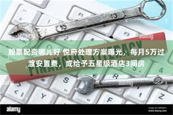 股票配资哪儿好 悦府处理方案曝光，每月5万过渡安置费，或给予五星级酒店3间房