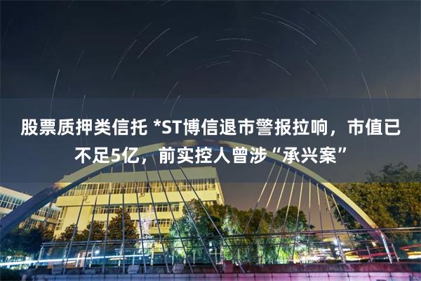 股票质押类信托 *ST博信退市警报拉响，市值已不足5亿，前实控人曾涉“承兴案”