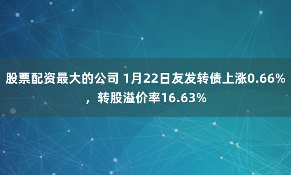 股票配资最大的公司 1月22日友发转债上涨0.66%，转股溢价率16.63%