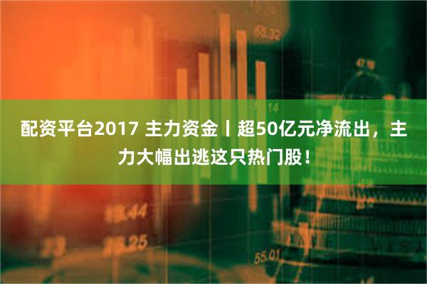 配资平台2017 主力资金丨超50亿元净流出，主力大幅出逃这只热门股！