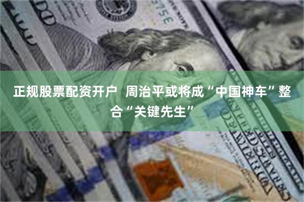 正规股票配资开户  周治平或将成“中国神车”整合“关键先生”