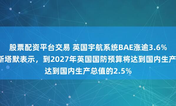 股票配资平台交易 英国宇航系统BAE涨逾3.6%，英国首相斯塔默表示，到2027年英国国防预算将达到国内生产总值的2.5%