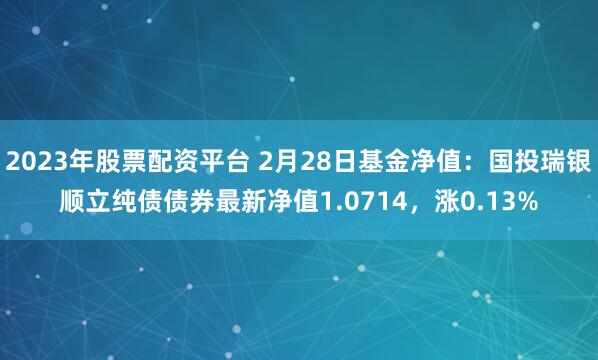 2023年股票配资平台 2月28日基金净值：国投瑞银顺立纯债债券最新净值1.0714，涨0.13%