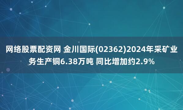 网络股票配资网 金川国际(02362)2024年采矿业务生产铜6.38万吨 同比增加约2.9%