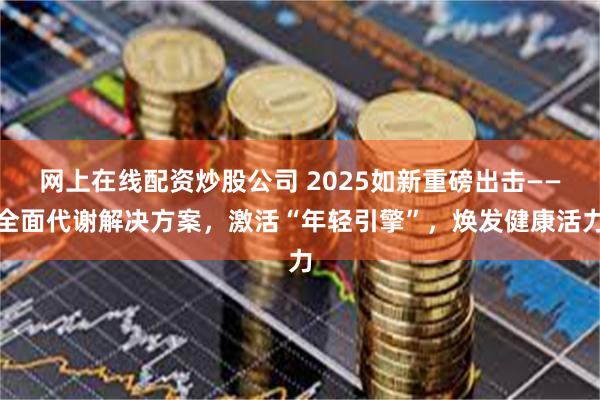 网上在线配资炒股公司 2025如新重磅出击——全面代谢解决方案，激活“年轻引擎”，焕发健康活力